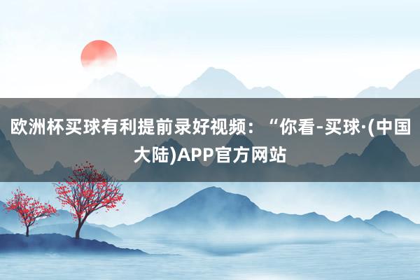 欧洲杯买球有利提前录好视频：“你看-买球·(中国大陆)APP官方网站