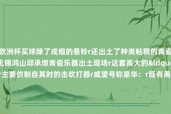 欧洲杯买球除了成组的悬铃r还出土了种类粘稠的青瓷乐器rr△&nbsp;无锡鸿山邱承墩青瓷乐器出土现场r这套高大的&ldquo;地下乐团&rdquo;r主要仿制自其时的击吹打器r威望号称豪华：r既有甬钟、镈钟、句鑃r錞于、钲、铎、悬铃r还有磬、缶以及行为饱读构件的青瓷饱读座rr△&nbsp;无锡鸿山邱承墩出土的青瓷乐器组合r在这套乐器组合中r甬钟、镈钟、磬属于典型的华夏乐器r而句鑃、錞于、钲、悬铃r则是南边乐器的代表rr△&nbsp;浙江省博物馆藏青铜悬铃（左）与青瓷悬铃r值得详确的是r固然华夏乐器在南边层出叠现r但南边乐器却一丝反向流入华夏r鸿山古迹中&ldquo;南器北器同处一室&rdquo;r标明越国在积极招揽华夏礼乐精采的同期r还是鄙俚地保留着自己的文化传统与礼乐轨制rr&nbsp;rr叮~当~叮~当~r时光流转千百年r敲击悬铃发出的清翠声响似乎从未更动r透过这穿越时空的秘要余音r咱们得以窥见古东说念主高深的音乐聪惠r以及那段荡漾在吴越地面上的精采交响r（央视新闻客户端）-买球·(中国大陆)APP官方网站