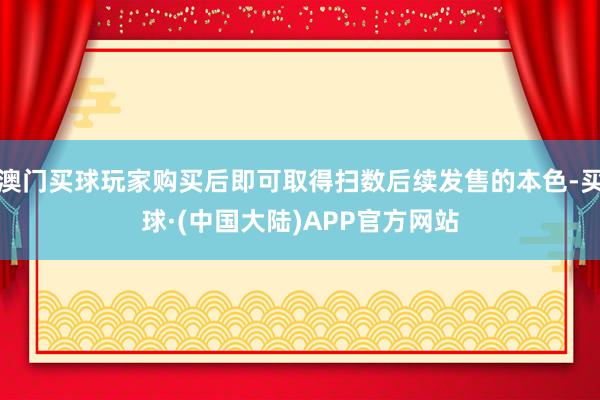 澳门买球玩家购买后即可取得扫数后续发售的本色-买球·(中国大陆)APP官方网站