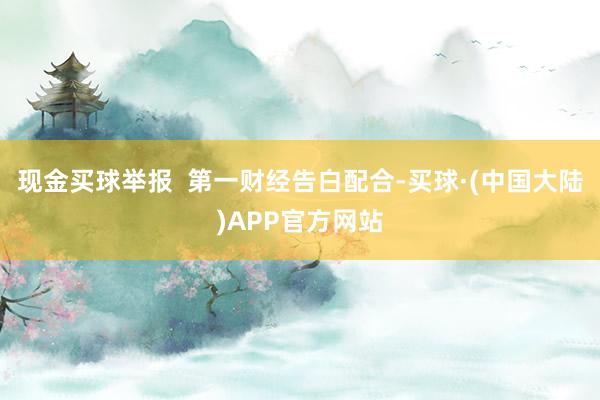 现金买球举报  第一财经告白配合-买球·(中国大陆)APP官方网站