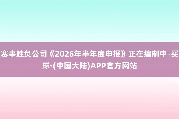 赛事胜负公司《2026年半年度申报》正在编制中-买球·(中国大陆)APP官方网站