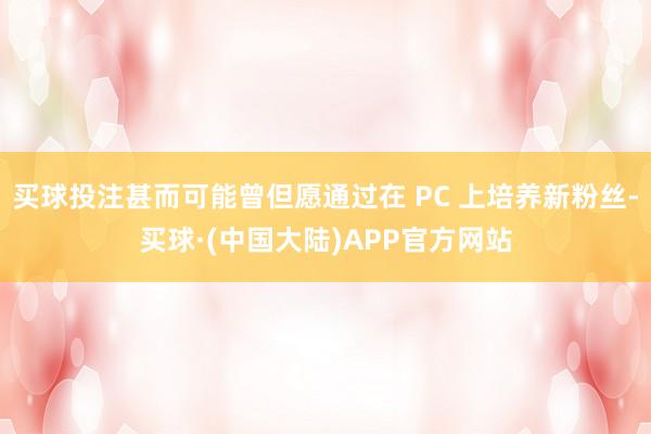 买球投注甚而可能曾但愿通过在 PC 上培养新粉丝-买球·(中国大陆)APP官方网站