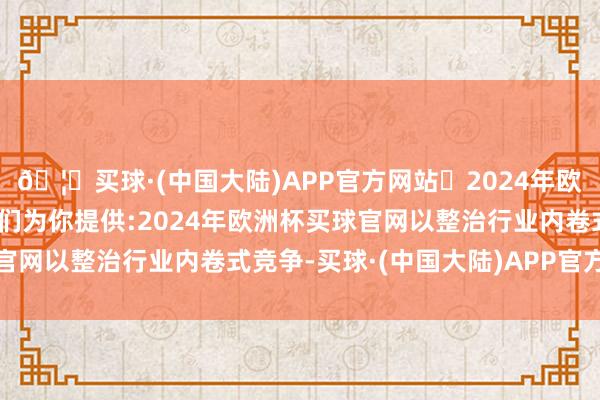 🦄买球·(中国大陆)APP官方网站✅2024年欧洲杯买球推荐⚽️✅我们为你提供:2024年欧洲杯买球官网以整治行业内卷式竞争-买球·(中国大陆)APP官方网站
