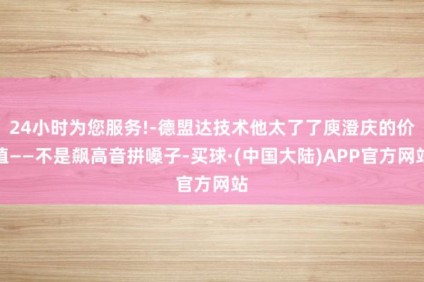 24小时为您服务!-德盟达技术他太了了庾澄庆的价值——不是飙高音拼嗓子-买球·(中国大陆)APP官方网站