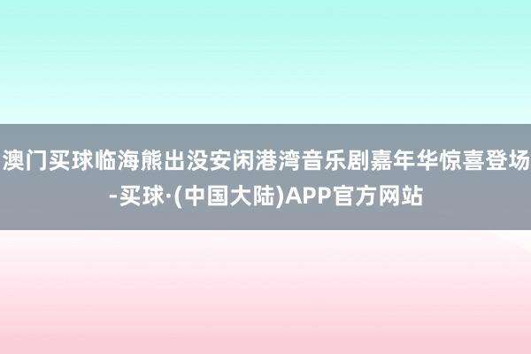 澳门买球临海熊出没安闲港湾音乐剧嘉年华惊喜登场-买球·(中国大陆)APP官方网站
