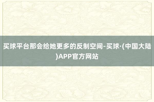 买球平台那会给她更多的反制空间-买球·(中国大陆)APP官方网站