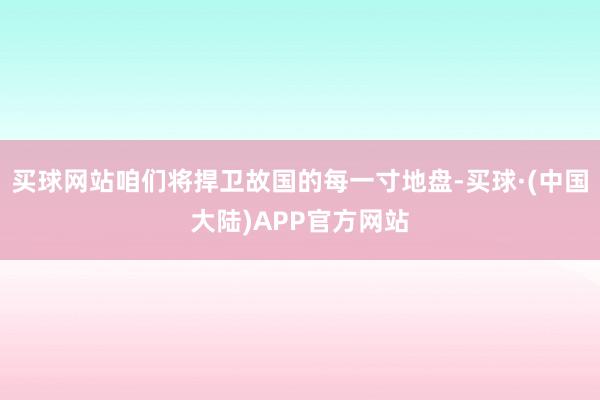 买球网站咱们将捍卫故国的每一寸地盘-买球·(中国大陆)APP官方网站
