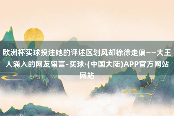 欧洲杯买球投注她的评述区划风却徐徐走偏——大王人涌入的网友留言-买球·(中国大陆)APP官方网站
