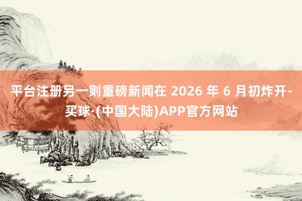 平台注册另一则重磅新闻在 2026 年 6 月初炸开-买球·(中国大陆)APP官方网站