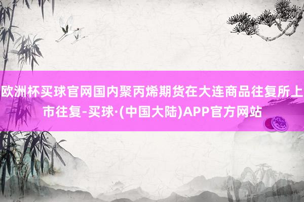 欧洲杯买球官网国内聚丙烯期货在大连商品往复所上市往复-买球·(中国大陆)APP官方网站
