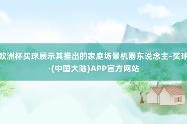 欧洲杯买球展示其推出的家庭场景机器东说念主-买球·(中国大陆)APP官方网站