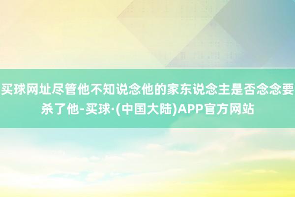 买球网址尽管他不知说念他的家东说念主是否念念要杀了他-买球·(中国大陆)APP官方网站