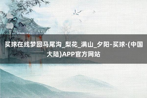 买球在线梦回马尾沟_梨花_满山_夕阳-买球·(中国大陆)APP官方网站