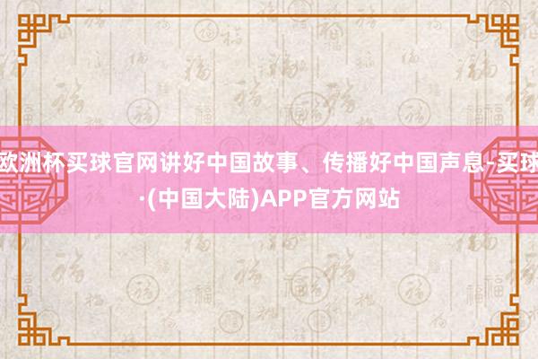 欧洲杯买球官网讲好中国故事、传播好中国声息-买球·(中国大陆)APP官方网站