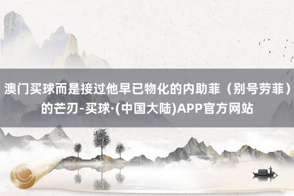 澳门买球而是接过他早已物化的内助菲(别号劳菲)的芒刃-买球·(中国大陆)APP官方网站