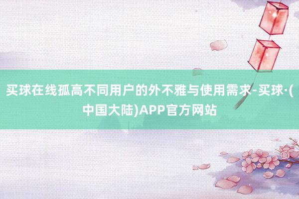 买球在线孤高不同用户的外不雅与使用需求-买球·(中国大陆)APP官方网站