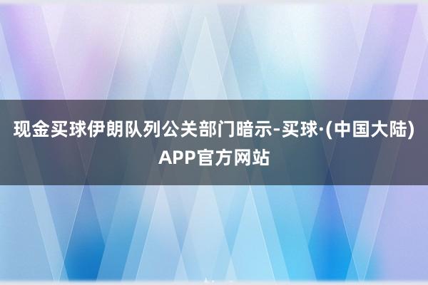现金买球伊朗队列公关部门暗示-买球·(中国大陆)APP官方网站
