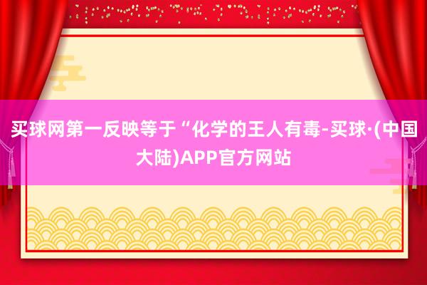 买球网第一反映等于“化学的王人有毒-买球·(中国大陆)APP官方网站