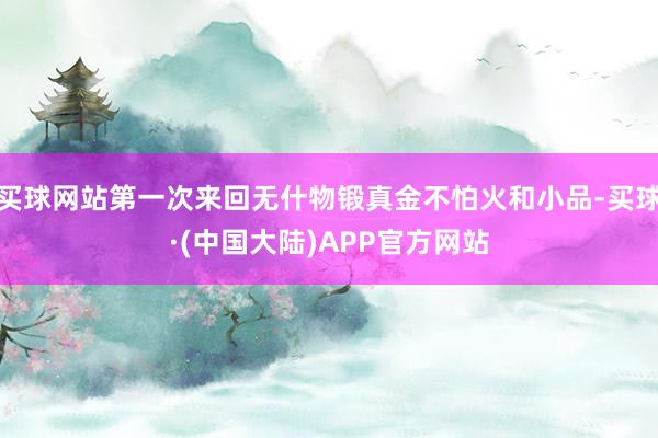 买球网站第一次来回无什物锻真金不怕火和小品-买球·(中国大陆)APP官方网站
