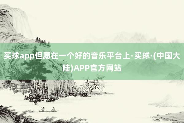 买球app但愿在一个好的音乐平台上-买球·(中国大陆)APP官方网站