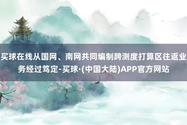 买球在线从国网、南网共同编制跨测度打算区往返业务经过笃定-买球·(中国大陆)APP官方网站