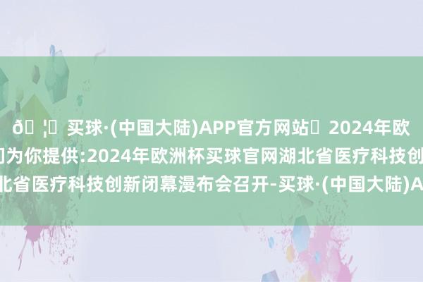 🦄买球·(中国大陆)APP官方网站✅2024年欧洲杯买球推荐⚽️✅我们为你提供:2024年欧洲杯买球官网湖北省医疗科技创新闭幕漫布会召开-买球·(中国大陆)APP官方网站