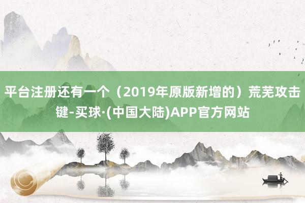 平台注册还有一个（2019年原版新增的）荒芜攻击键-买球·(中国大陆)APP官方网站