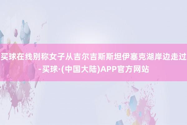 买球在线别称女子从吉尔吉斯斯坦伊塞克湖岸边走过-买球·(中国大陆)APP官方网站