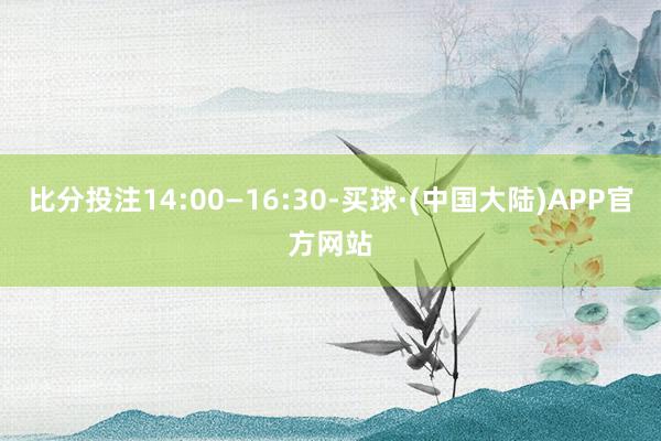 比分投注14:00—16:30-买球·(中国大陆)APP官方网站