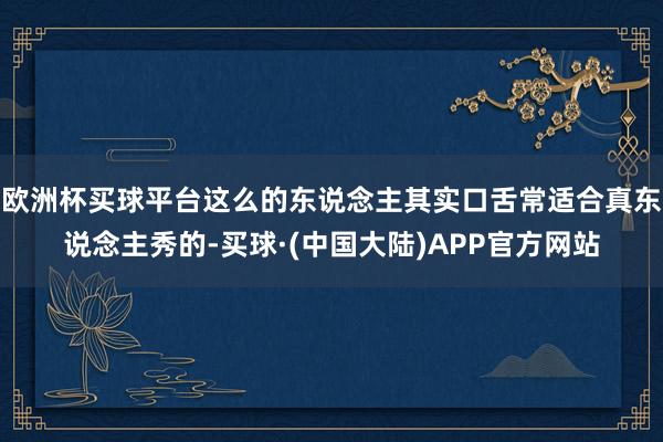 欧洲杯买球平台这么的东说念主其实口舌常适合真东说念主秀的-买球·(中国大陆)APP官方网站