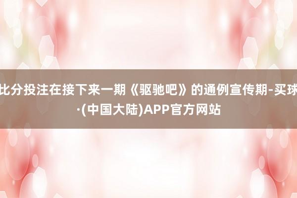 比分投注在接下来一期《驱驰吧》的通例宣传期-买球·(中国大陆)APP官方网站