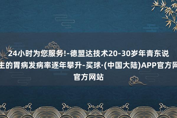 24小时为您服务!-德盟达技术20-30岁年青东说念主的胃病发病率逐年攀升-买球·(中国大陆)APP官方网站