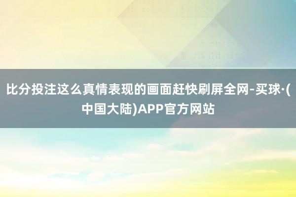 比分投注这么真情表现的画面赶快刷屏全网-买球·(中国大陆)APP官方网站