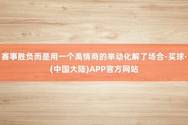 赛事胜负而是用一个高情商的举动化解了场合-买球·(中国大陆)APP官方网站