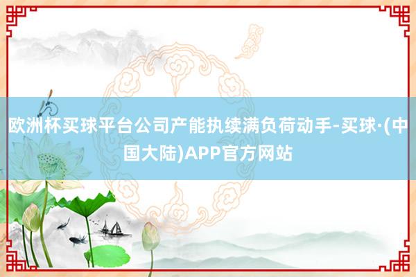 欧洲杯买球平台公司产能执续满负荷动手-买球·(中国大陆)APP官方网站