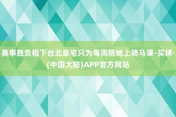 赛事胜负租下台北豪宅只为每周陪她上骑马课-买球·(中国大陆)APP官方网站