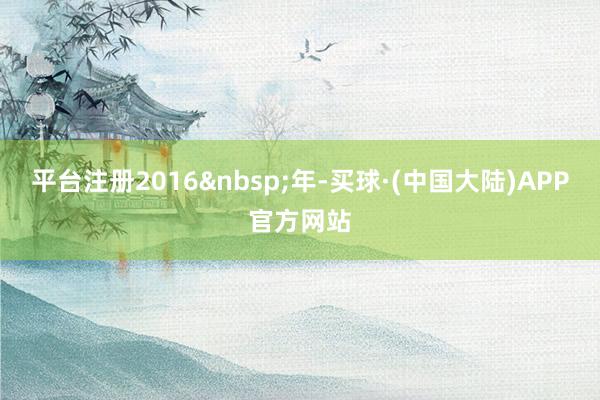 平台注册2016&nbsp;年-买球·(中国大陆)APP官方网站
