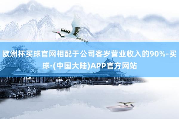 欧洲杯买球官网相配于公司客岁营业收入的90%-买球·(中国大陆)APP官方网站