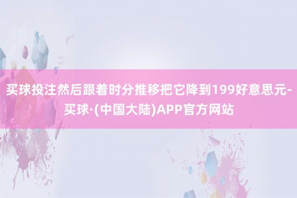 买球投注然后跟着时分推移把它降到199好意思元-买球·(中国大陆)APP官方网站
