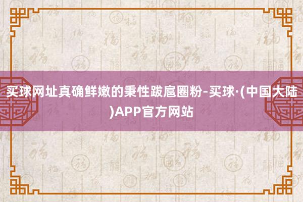 买球网址真确鲜嫩的秉性跋扈圈粉-买球·(中国大陆)APP官方网站