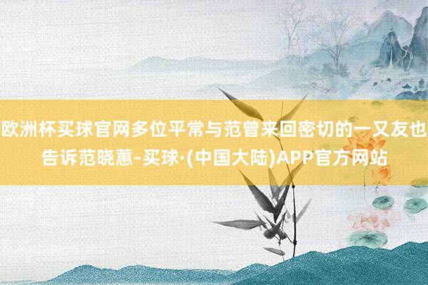 欧洲杯买球官网多位平常与范曾来回密切的一又友也告诉范晓蕙-买球·(中国大陆)APP官方网站