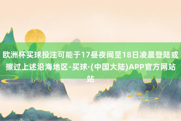 欧洲杯买球投注可能于17昼夜间至18日凌晨登陆或擦过上述沿海地区-买球·(中国大陆)APP官方网站