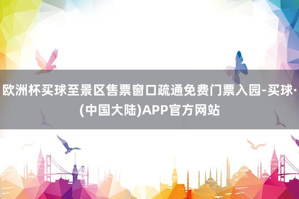 欧洲杯买球至景区售票窗口疏通免费门票入园-买球·(中国大陆)APP官方网站