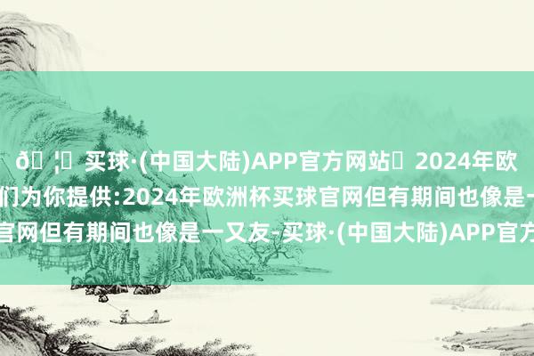 🦄买球·(中国大陆)APP官方网站✅2024年欧洲杯买球推荐⚽️✅我们为你提供:2024年欧洲杯买球官网但有期间也像是一又友-买球·(中国大陆)APP官方网站