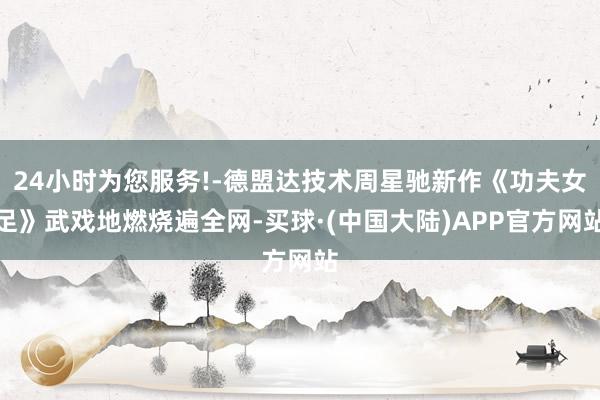24小时为您服务!-德盟达技术周星驰新作《功夫女足》武戏地燃烧遍全网-买球·(中国大陆)APP官方网站