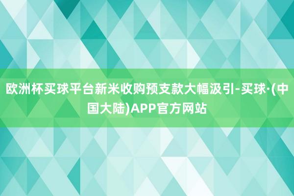 欧洲杯买球平台新米收购预支款大幅汲引-买球·(中国大陆)APP官方网站