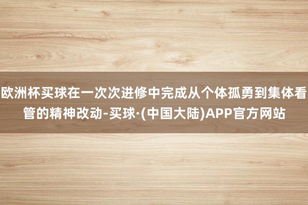 欧洲杯买球在一次次进修中完成从个体孤勇到集体看管的精神改动-买球·(中国大陆)APP官方网站