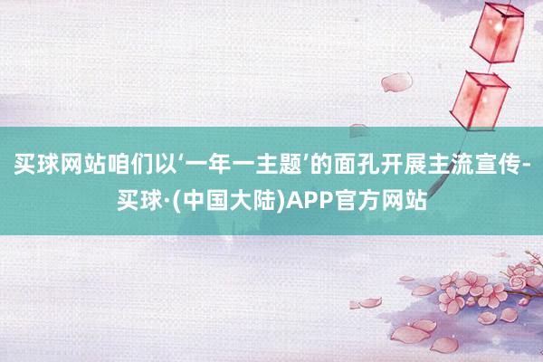买球网站咱们以‘一年一主题’的面孔开展主流宣传-买球·(中国大陆)APP官方网站