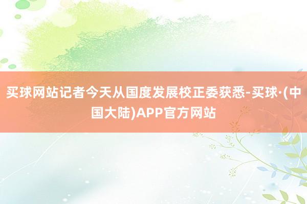 买球网站记者今天从国度发展校正委获悉-买球·(中国大陆)APP官方网站