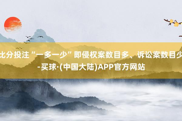 比分投注“一多一少”即侵权案数目多、诉讼案数目少-买球·(中国大陆)APP官方网站